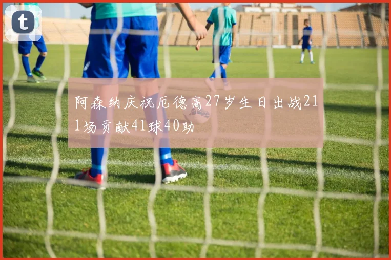 阿森纳庆祝厄德高27岁生日出战211场贡献41球40助