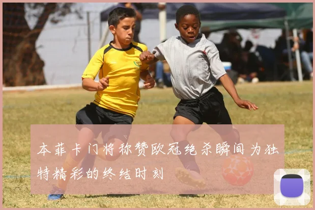 本菲卡门将称赞欧冠绝杀瞬间为独特精彩的终结时刻