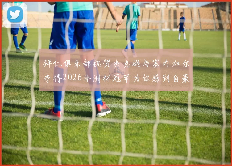 拜仁俱乐部祝贺杰克逊与塞内加尔夺得2026非洲杯冠军为你感到自豪