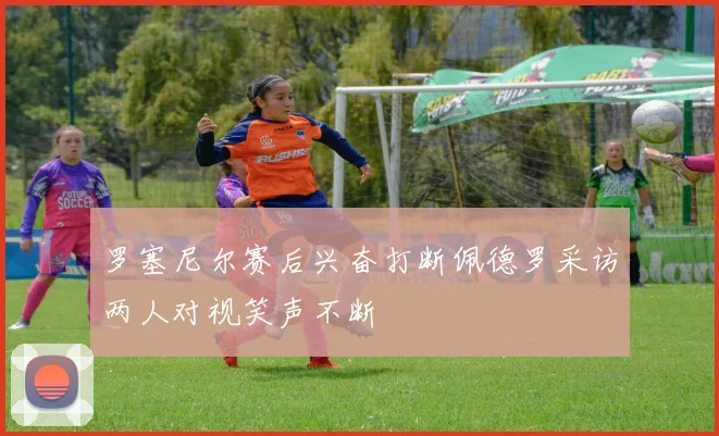 罗塞尼尔赛后兴奋打断佩德罗采访两人对视笑声不断