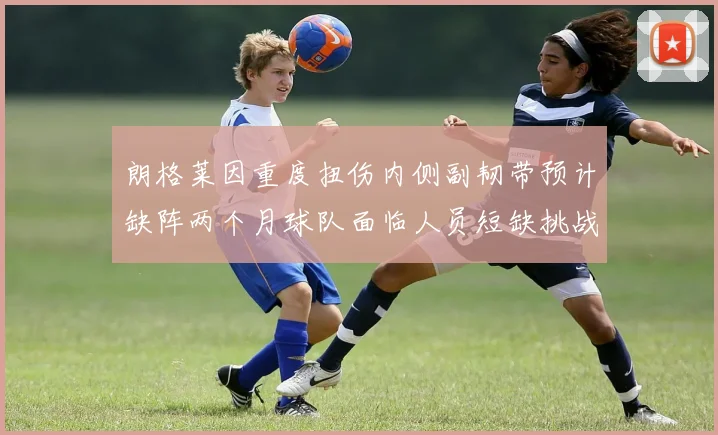 朗格莱因重度扭伤内侧副韧带预计缺阵两个月球队面临人员短缺挑战