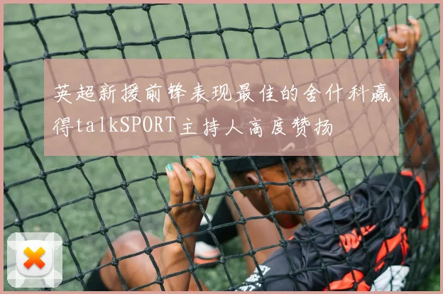 英超新援前锋表现最佳的舍什科赢得talkSPORT主持人高度赞扬