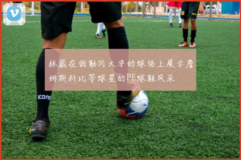 林葳在俄勒冈大学的球场上展示詹姆斯科比等球星的PE球鞋风采