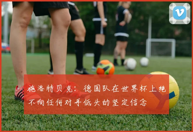 施洛特贝克：德国队在世界杯上绝不向任何对手低头的坚定信念