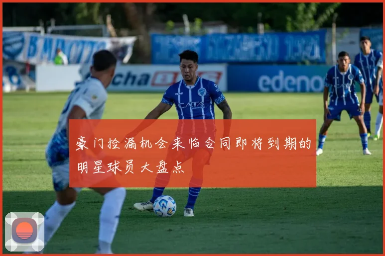 豪门捡漏机会来临合同即将到期的明星球员大盘点