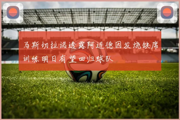 马斯切拉诺透露阿连德因发烧缺席训练明日有望回归球队