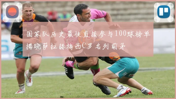 国家队历史最快直接参与100球榜单揭晓萨拉赫梅西C罗名列前茅