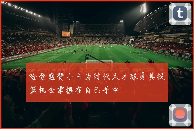 哈登盛赞小卡为时代天才球员其投篮机会掌握在自己手中