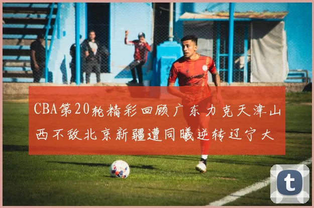 CBA第20轮精彩回顾广东力克天津山西不敌北京新疆遭同曦逆转辽宁大胜四川