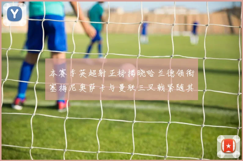 本赛季英超射正榜揭晓哈兰德领衔塞梅尼奥萨卡与曼联三叉戟紧随其后