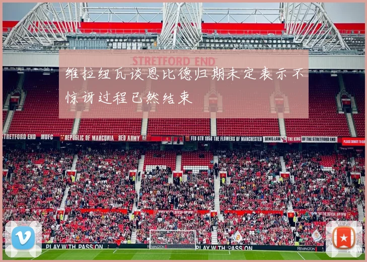 维拉纽瓦谈恩比德归期未定表示不惊讶过程已然结束