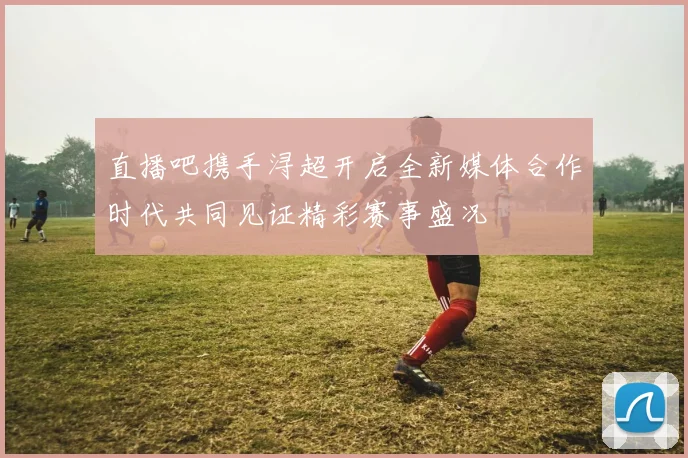 直播吧携手浔超开启全新媒体合作时代共同见证精彩赛事盛况