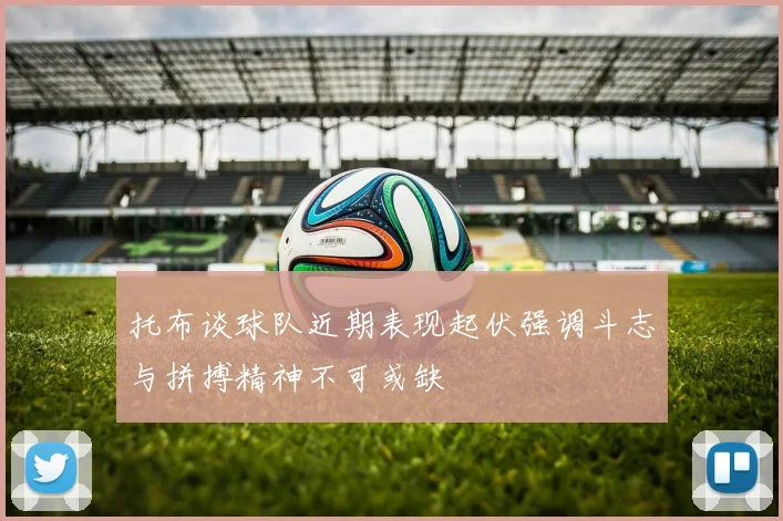 托布谈球队近期表现起伏强调斗志与拼搏精神不可或缺