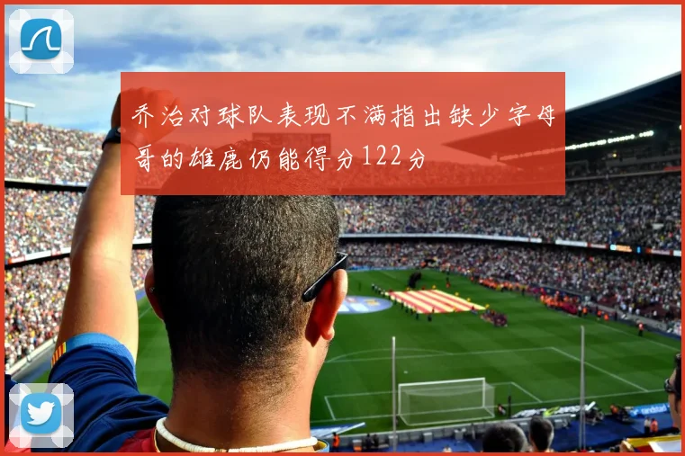 乔治对球队表现不满指出缺少字母哥的雄鹿仍能得分122分