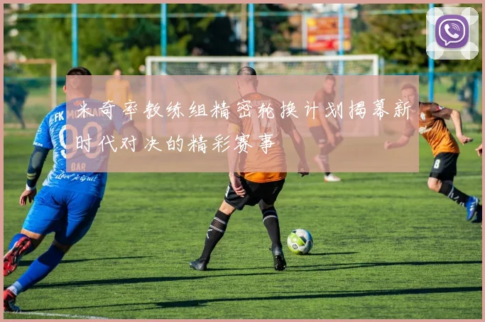 米奇率教练组精密轮换计划揭幕新时代对决的精彩赛事