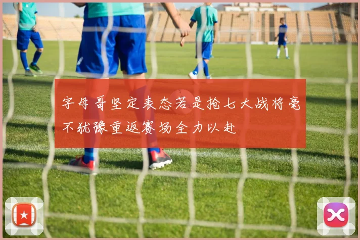 字母哥坚定表态若是抢七大战将毫不犹豫重返赛场全力以赴