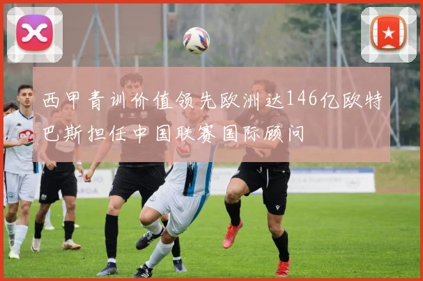西甲青训价值领先欧洲达146亿欧特巴斯担任中国联赛国际顾问