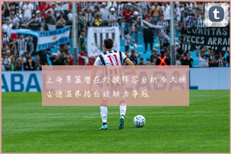 上海男篮潜在外援阵容分析洛夫顿古德温弗格白边助力争冠