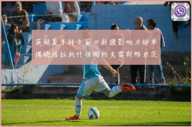英超夏季转会窗口新援影响力榜单揭晓格拉利什领衔约克雷斯维尔茨排名解析