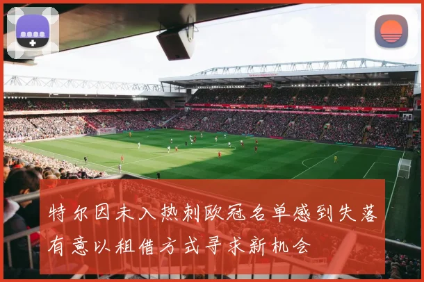 特尔因未入热刺欧冠名单感到失落有意以租借方式寻求新机会