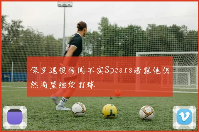 保罗退役传闻不实Spears透露他仍然渴望继续打球