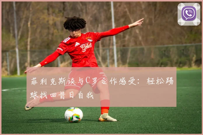 菲利克斯谈与C罗合作感受：轻松踢球找回昔日自我