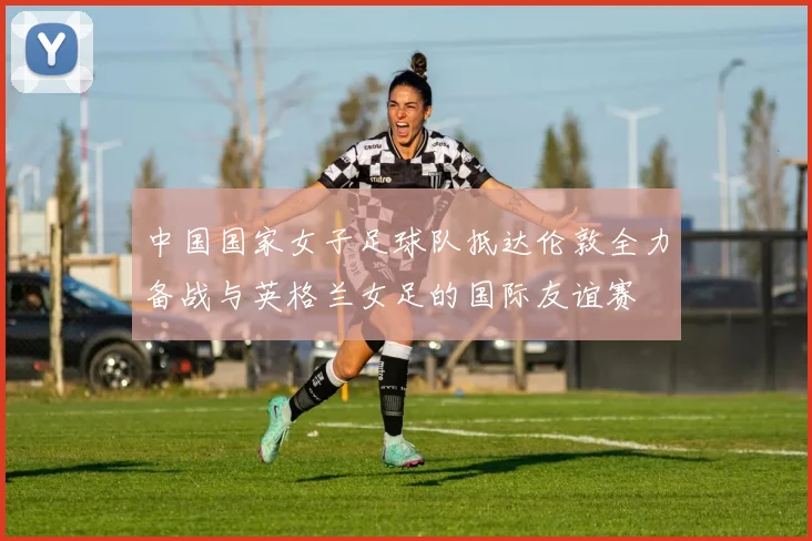 中国国家女子足球队抵达伦敦全力备战与英格兰女足的国际友谊赛