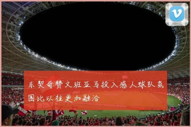 东契奇赞文班亚马投入感人球队氛围比以往更加融洽