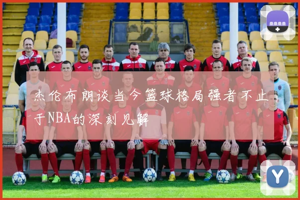 杰伦布朗谈当今篮球格局强者不止于NBA的深刻见解