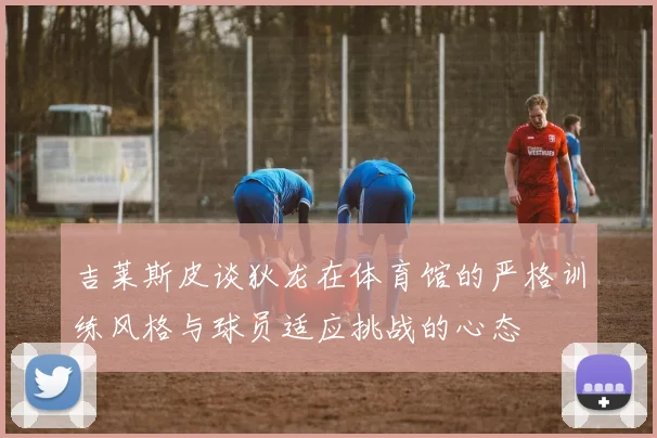 吉莱斯皮谈狄龙在体育馆的严格训练风格与球员适应挑战的心态
