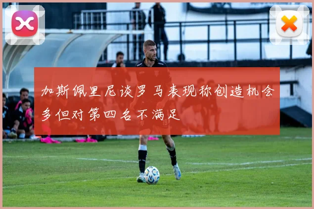 加斯佩里尼谈罗马表现称创造机会多但对第四名不满足