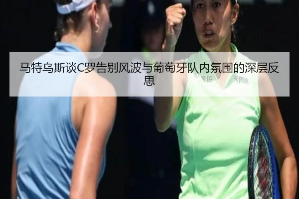 马特乌斯谈C罗告别风波与葡萄牙队内氛围的深层反思 - jiuyou